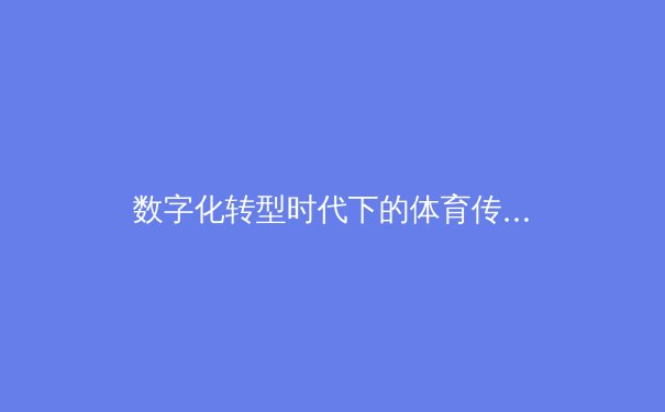 数字化转型时代下的体育传媒：从传统报道到沉浸式体验的革新之路 - 4